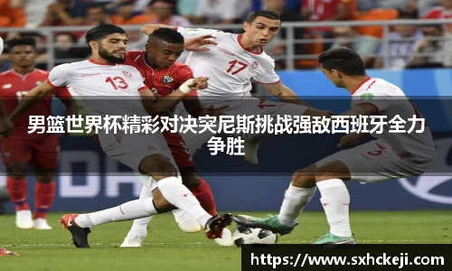 男篮世界杯精彩对决突尼斯挑战强敌西班牙全力争胜